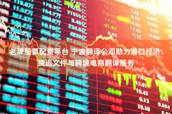 老牌股票配资平台 宁波翻译公司助力港口经济：货运文件与跨境电商翻译服务