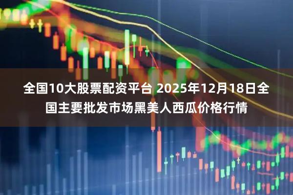 全国10大股票配资平台 2025年12月18日全国主要批发市场黑美人西瓜价格行情