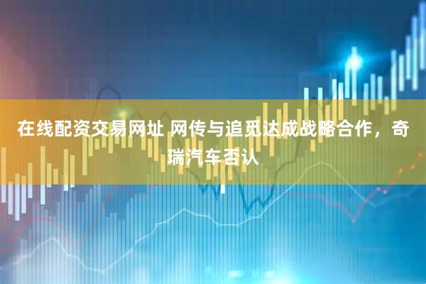 在线配资交易网址 网传与追觅达成战略合作，奇瑞汽车否认