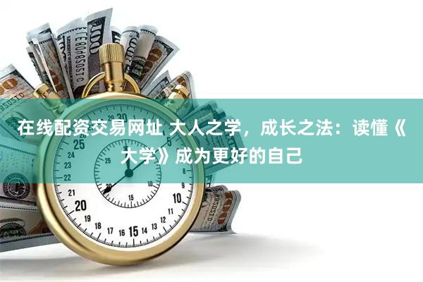 在线配资交易网址 大人之学，成长之法：读懂《大学》成为更好的自己