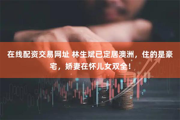 在线配资交易网址 林生斌已定居澳洲，住的是豪宅，娇妻在怀儿女双全！