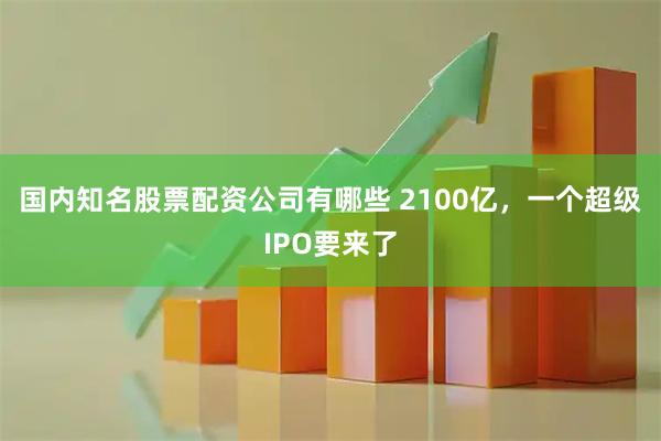 国内知名股票配资公司有哪些 2100亿，一个超级IPO要来了