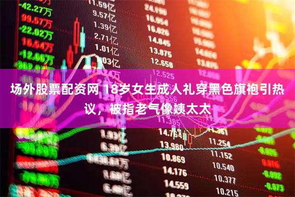 场外股票配资网 18岁女生成人礼穿黑色旗袍引热议，被指老气像姨太太