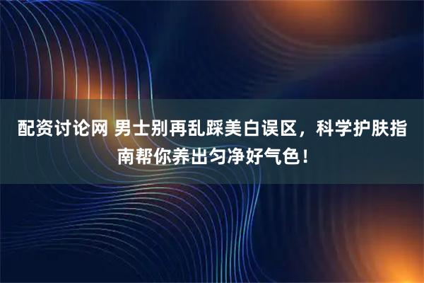 配资讨论网 男士别再乱踩美白误区，科学护肤指南帮你养出匀净好气色！