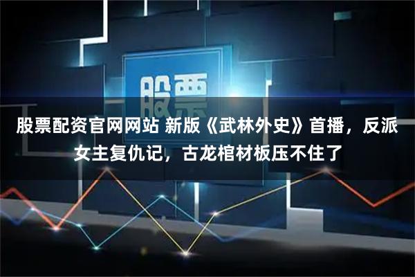 股票配资官网网站 新版《武林外史》首播，反派女主复仇记，古龙棺材板压不住了