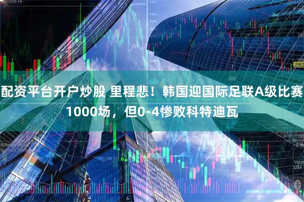 配资平台开户炒股 里程悲！韩国迎国际足联A级比赛1000场，但0-4惨败科特迪瓦
