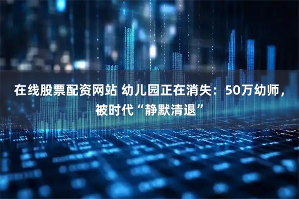 在线股票配资网站 幼儿园正在消失：50万幼师，被时代“静默清退”