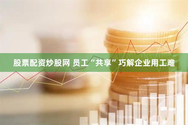 股票配资炒股网 员工“共享”巧解企业用工难