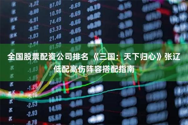 全国股票配资公司排名 《三国：天下归心》张辽低配高伤阵容搭配指南