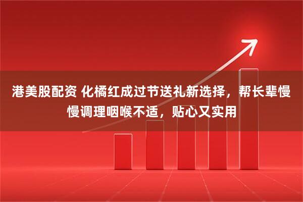 港美股配资 化橘红成过节送礼新选择，帮长辈慢慢调理咽喉不适，贴心又实用