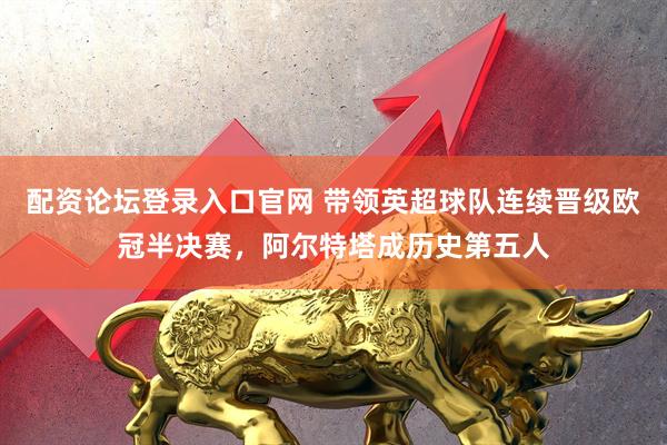配资论坛登录入口官网 带领英超球队连续晋级欧冠半决赛，阿尔特塔成历史第五人