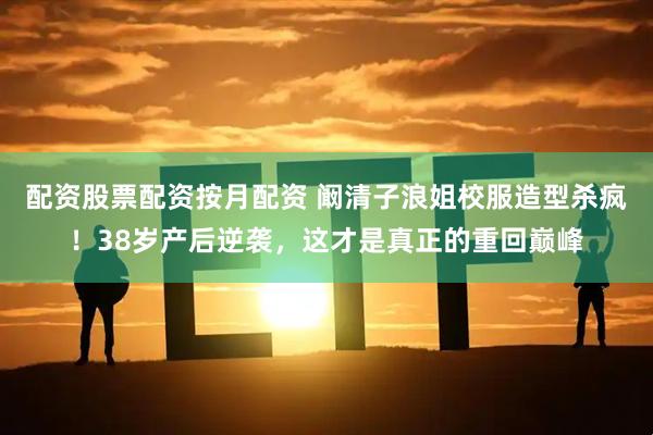 配资股票配资按月配资 阚清子浪姐校服造型杀疯！38岁产后逆袭，这才是真正的重回巅峰