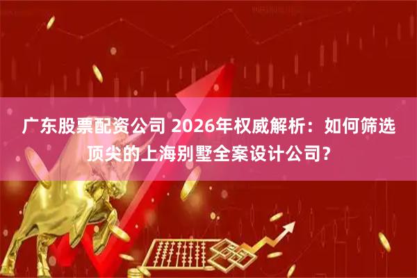 广东股票配资公司 2026年权威解析：如何筛选顶尖的上海别墅全案设计公司？