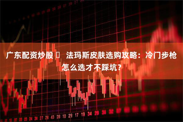 广东配资炒股 ️ 法玛斯皮肤选购攻略：冷门步枪怎么选才不踩坑？
