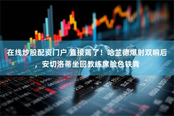 在线炒股配资门户 直接蔫了！哈兰德爆射双响后，安切洛蒂坐回教练席脸色铁青